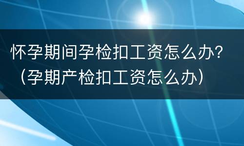怀孕期间孕检扣工资怎么办？（孕期产检扣工资怎么办）