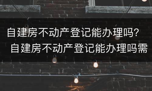 自建房不动产登记能办理吗？ 自建房不动产登记能办理吗需要多久
