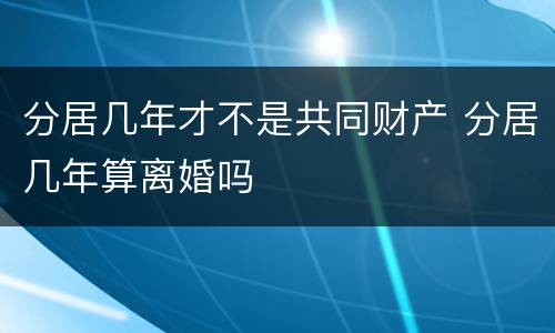 分居几年才不是共同财产 分居几年算离婚吗