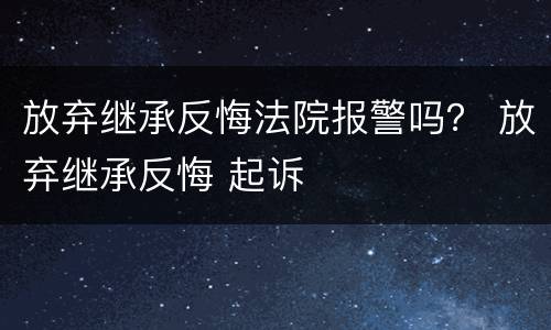 放弃继承反悔法院报警吗？ 放弃继承反悔 起诉