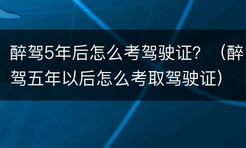 醉驾5年后怎么考驾驶证？（醉驾五年以后怎么考取驾驶证）