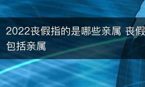 2022丧假指的是哪些亲属 丧假包括亲属