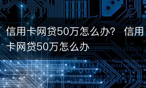 信用卡网贷50万怎么办？ 信用卡网贷50万怎么办