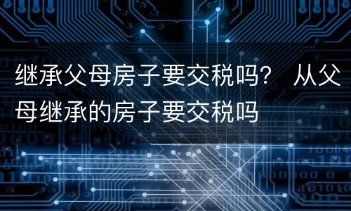 继承父母房子要交税吗？ 从父母继承的房子要交税吗