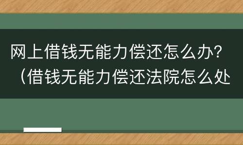网上借钱无能力偿还怎么办？（借钱无能力偿还法院怎么处理）
