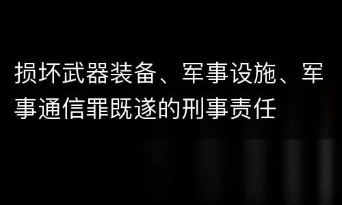 损坏武器装备、军事设施、军事通信罪既遂的刑事责任
