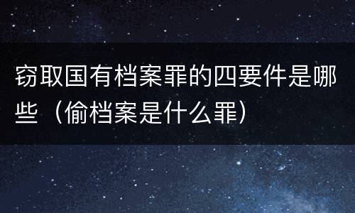 窃取国有档案罪的四要件是哪些（偷档案是什么罪）