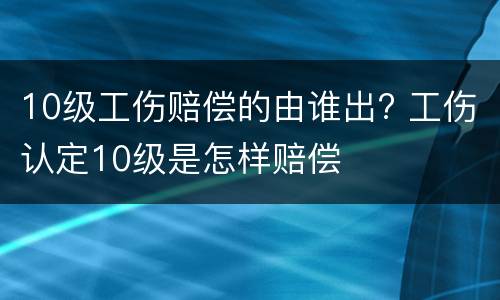 10级工伤赔偿的由谁出? 工伤认定10级是怎样赔偿