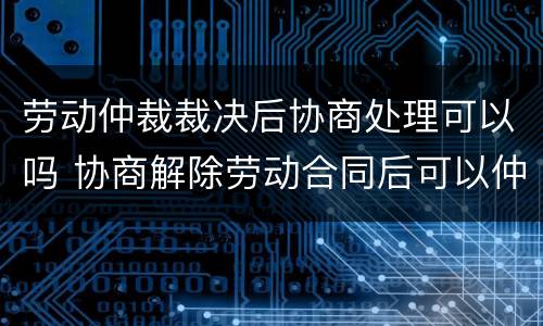 劳动仲裁裁决后协商处理可以吗 协商解除劳动合同后可以仲裁吗