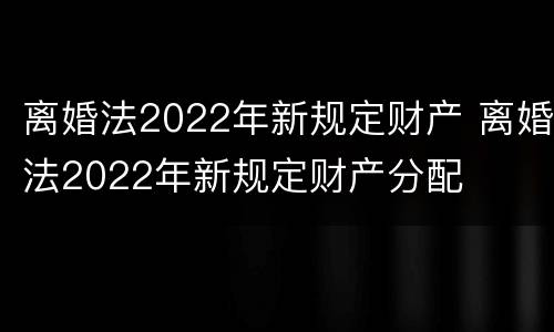 离婚法2022年新规定财产 离婚法2022年新规定财产分配