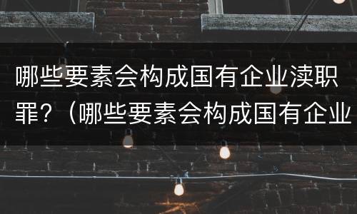 哪些要素会构成国有企业渎职罪?（哪些要素会构成国有企业渎职罪名）