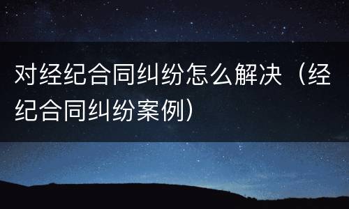 对经纪合同纠纷怎么解决（经纪合同纠纷案例）