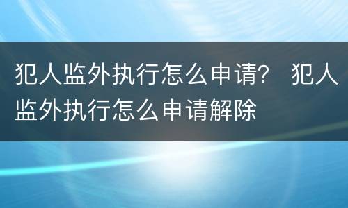 犯人监外执行怎么申请？ 犯人监外执行怎么申请解除