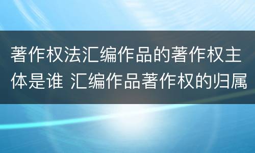 著作权法汇编作品的著作权主体是谁 汇编作品著作权的归属