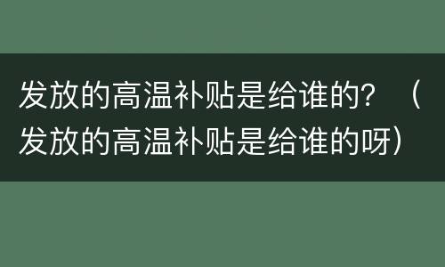 发放的高温补贴是给谁的？（发放的高温补贴是给谁的呀）