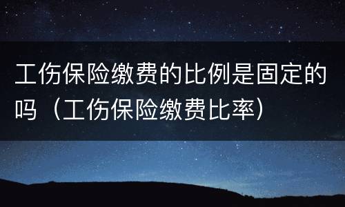 工伤保险缴费的比例是固定的吗（工伤保险缴费比率）