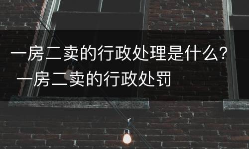 一房二卖的行政处理是什么？ 一房二卖的行政处罚