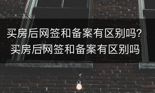 买房后网签和备案有区别吗？ 买房后网签和备案有区别吗