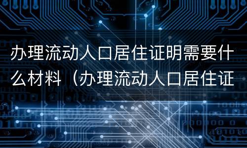 办理流动人口居住证明需要什么材料（办理流动人口居住证都需要什么材料）