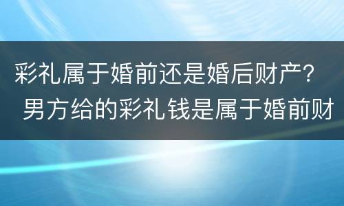 彩礼属于婚前还是婚后财产？ 男方给的彩礼钱是属于婚前财产还是婚后