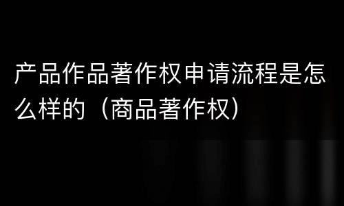 产品作品著作权申请流程是怎么样的（商品著作权）