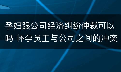 孕妇跟公司经济纠纷仲裁可以吗 怀孕员工与公司之间的冲突
