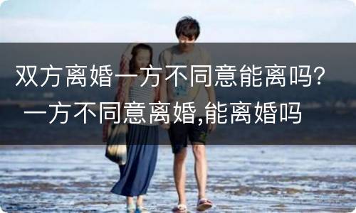 双方离婚一方不同意能离吗？ 一方不同意离婚,能离婚吗