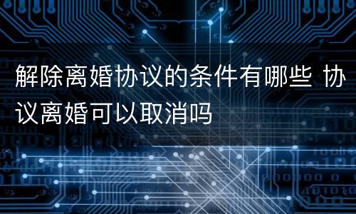 解除离婚协议的条件有哪些 协议离婚可以取消吗