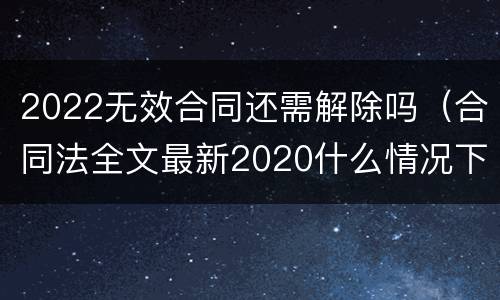 2022无效合同还需解除吗（合同法全文最新2020什么情况下可以解除合同）