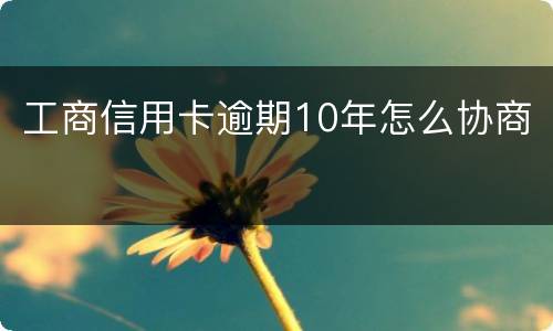 工商信用卡逾期10年怎么协商