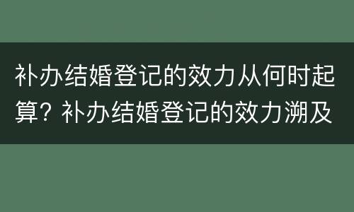 补办结婚登记的效力从何时起算? 补办结婚登记的效力溯及于何时