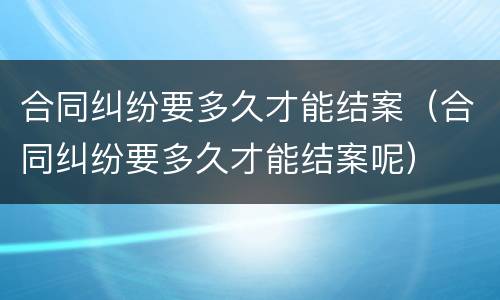 合同纠纷要多久才能结案（合同纠纷要多久才能结案呢）