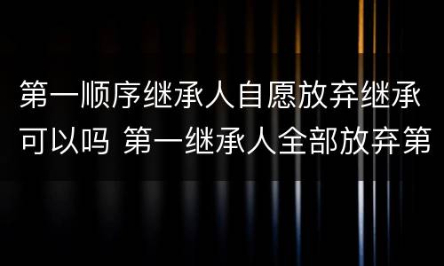 第一顺序继承人自愿放弃继承可以吗 第一继承人全部放弃第二顺位继承人可以继承么