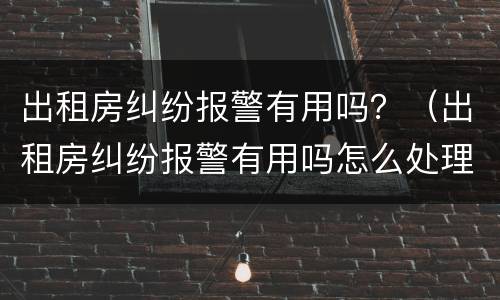 出租房纠纷报警有用吗？（出租房纠纷报警有用吗怎么处理）
