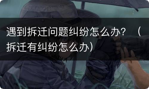 遇到拆迁问题纠纷怎么办？（拆迁有纠纷怎么办）