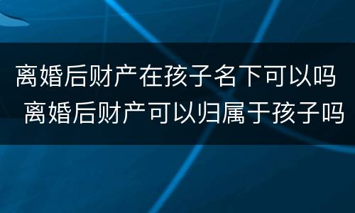 离婚后财产在孩子名下可以吗 离婚后财产可以归属于孩子吗