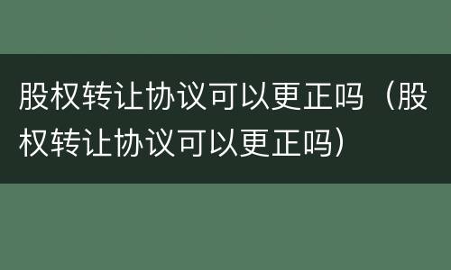 股权转让协议可以更正吗（股权转让协议可以更正吗）
