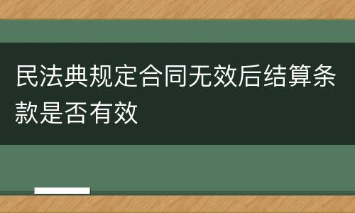 民法典规定合同无效后结算条款是否有效