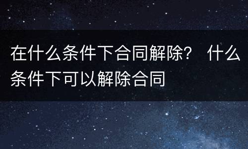 在什么条件下合同解除？ 什么条件下可以解除合同