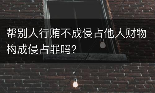 帮别人行贿不成侵占他人财物构成侵占罪吗？