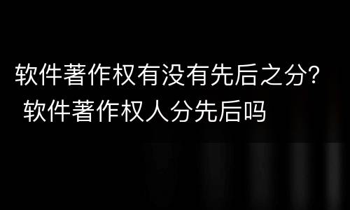 软件著作权有没有先后之分？ 软件著作权人分先后吗