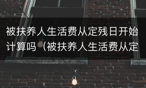 被扶养人生活费从定残日开始计算吗（被扶养人生活费从定残之日起计算）