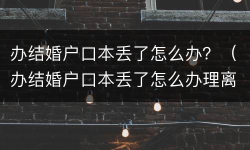 办结婚户口本丢了怎么办？（办结婚户口本丢了怎么办理离婚）