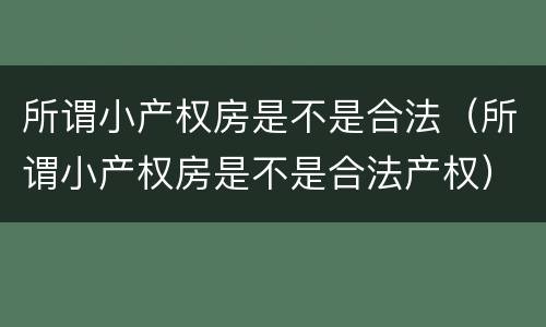 所谓小产权房是不是合法（所谓小产权房是不是合法产权）