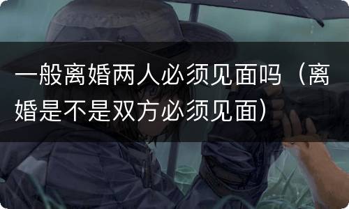 一般离婚两人必须见面吗（离婚是不是双方必须见面）
