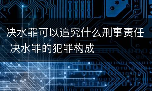决水罪可以追究什么刑事责任 决水罪的犯罪构成