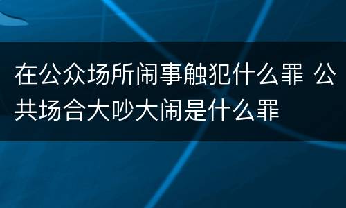 在公众场所闹事触犯什么罪 公共场合大吵大闹是什么罪