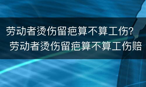 劳动者烫伤留疤算不算工伤？ 劳动者烫伤留疤算不算工伤赔偿