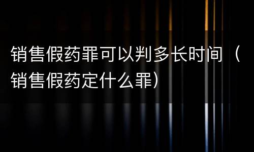 销售假药罪可以判多长时间（销售假药定什么罪）