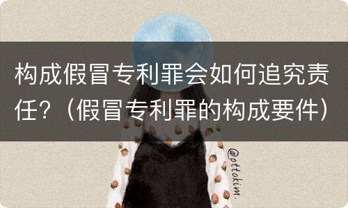 构成假冒专利罪会如何追究责任?（假冒专利罪的构成要件）